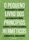 O pequeno livro dos princípios herméticos: Uma introdução ao Caibalion para compreender melhor sua mente, seu corpo e seu espírito